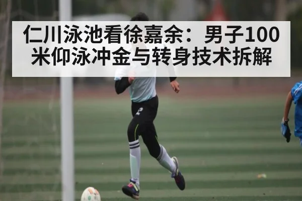 仁川泳池看徐嘉余：男子100米仰泳冲金与转身技术拆解