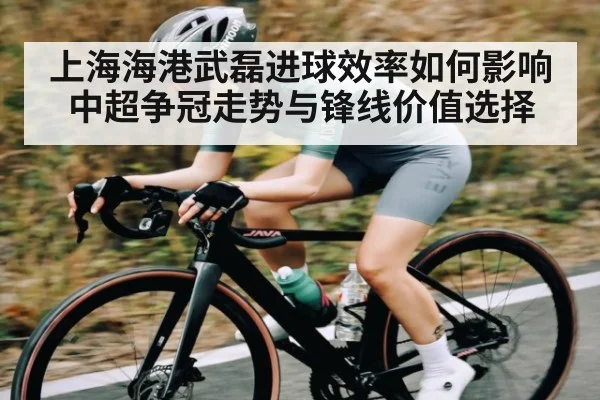 上海海港武磊进球效率如何影响中超争冠走势与锋线价值选择