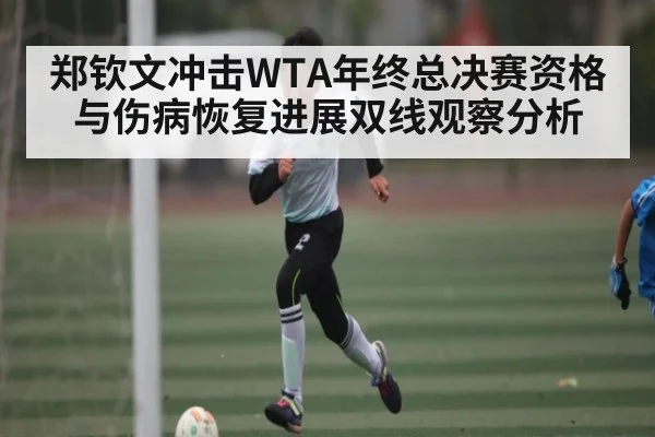 郑钦文冲击WTA年终总决赛资格与伤病恢复进展双线观察分析